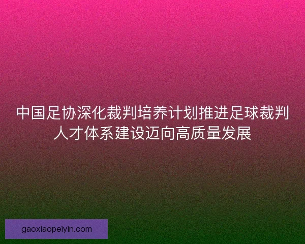 中国足协深化裁判培养计划推进足球裁判人才体系建设迈向高质量发展 中国足协深化裁判培养计划推进足球裁判人才体系建设迈向高质量发展
