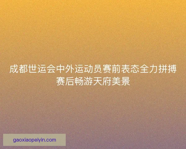 成都世运会中外运动员赛前表态全力拼搏赛后畅游天府美景