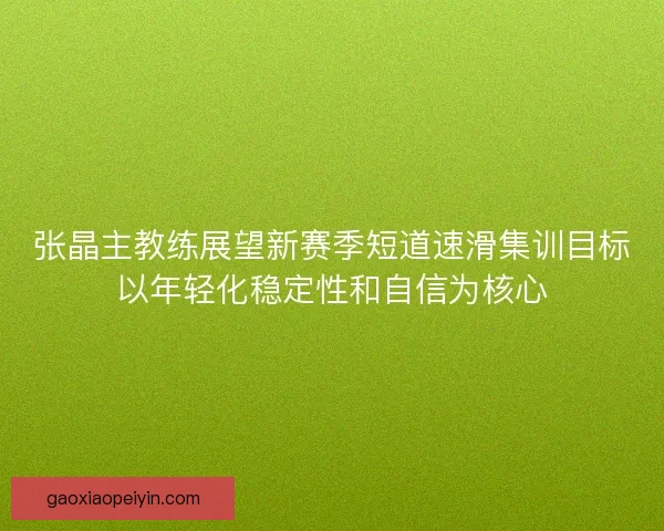 张晶主教练展望新赛季短道速滑集训目标以年轻化稳定性和自信为核心