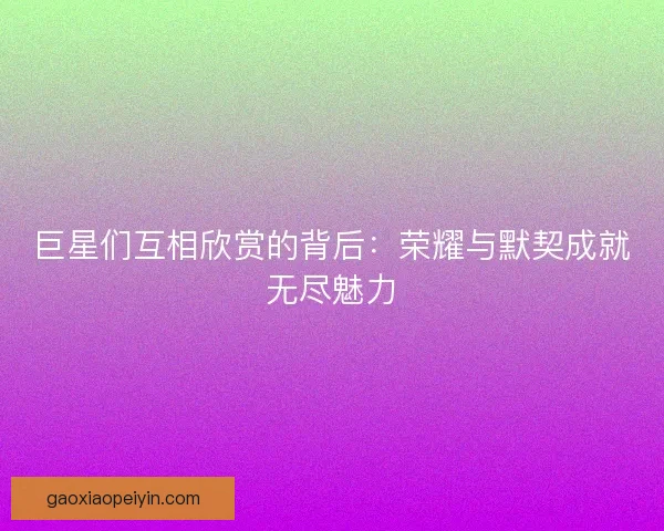 巨星们互相欣赏的背后:荣耀与默契成就无尽魅力 巨星们互相欣赏的背后:荣耀与默契成就无尽魅力